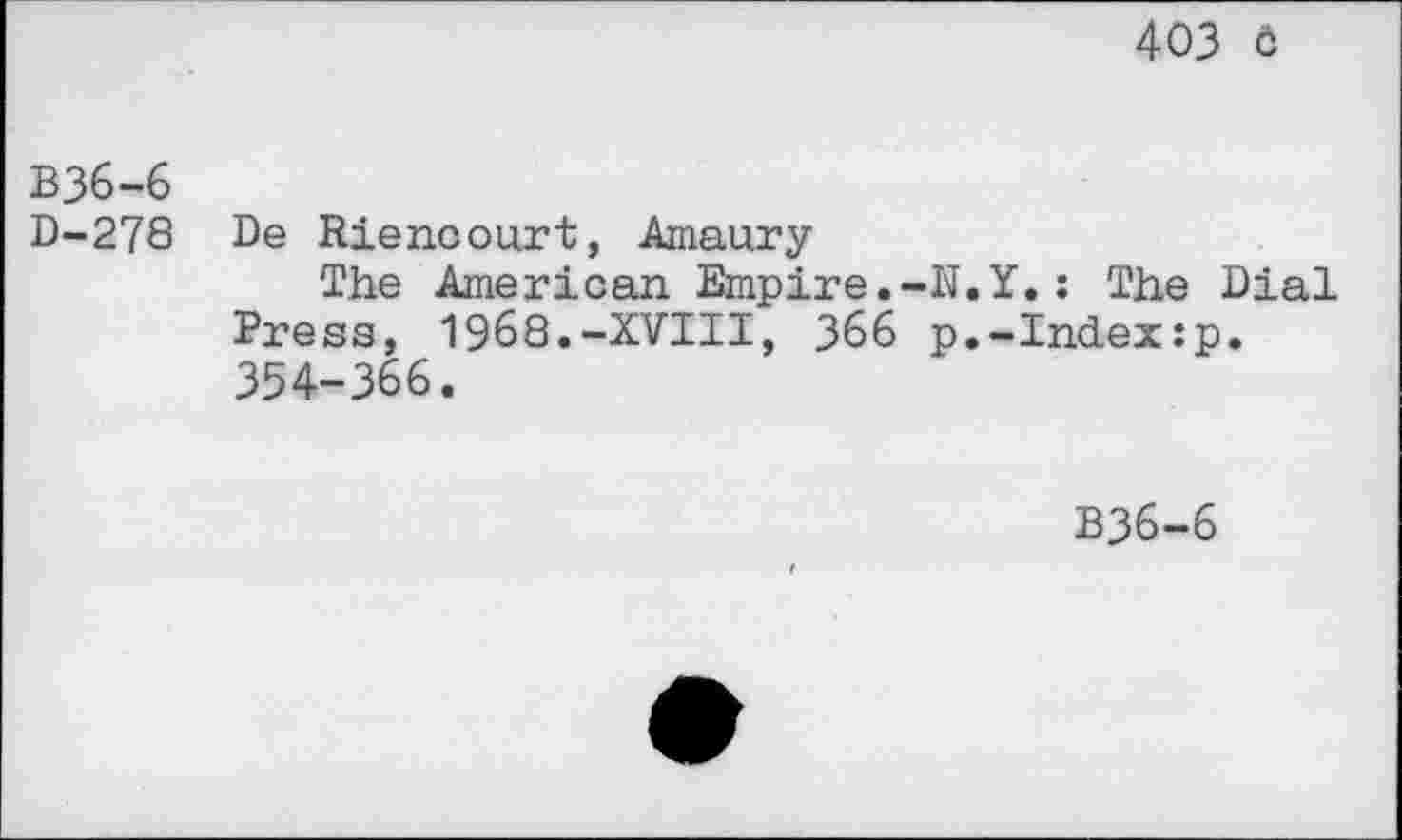 ﻿403 ô
B36-6
D-278 De Riencourt, Amaury
The American Empire.-U.Y.: The Dial Press, 1968.-XVIII, 366 p.-Index:p. 354-366.
B36-6